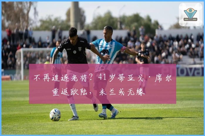 不再追逐老将？41岁蒂亚戈·席尔瓦重返欧陆，米兰或无缘