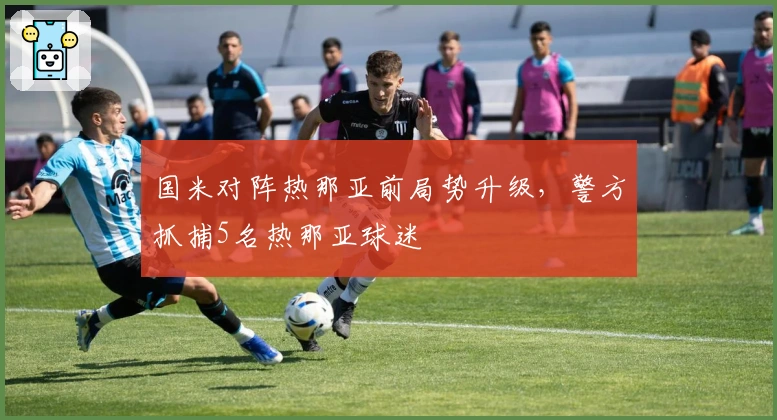 国米对阵热那亚前局势升级，警方抓捕5名热那亚球迷