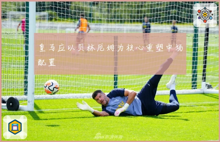 皇马应以贝林厄姆为核心重塑中场配置