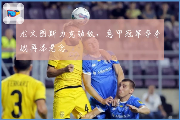 尤文图斯力克劲敌，意甲冠军争夺战再添悬念