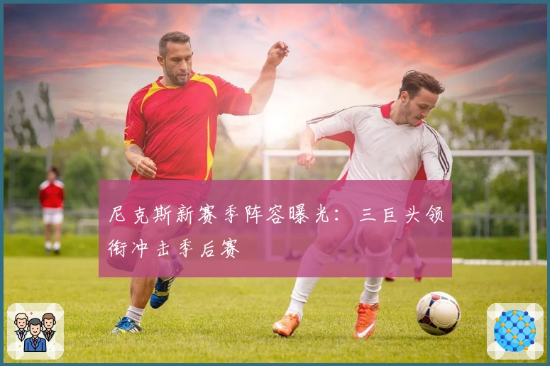 尼克斯新赛季阵容曝光:三巨头领衔冲击季后赛